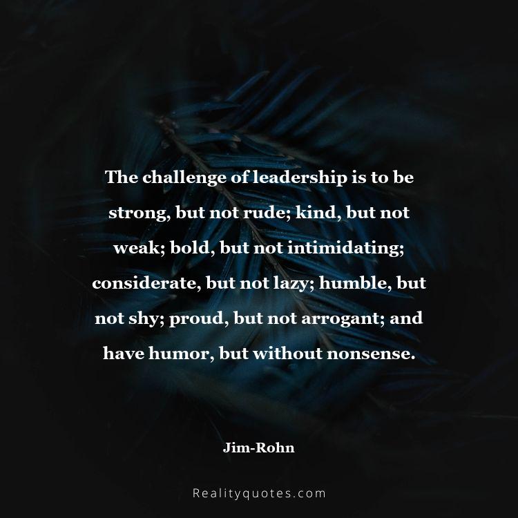 32. The challenge of leadership is to be strong, but not rude; kind, but not weak; bold, but not intimidating; considerate, but not lazy; humble, but not shy; proud, but not arrogant; and have humor, but without nonsense.