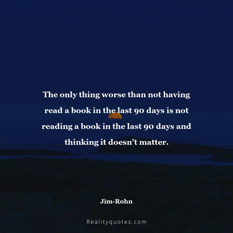 33. The only thing worse than not having read a book in the last 90 days is not reading a book in the last 90 days and thinking it doesn't matter.