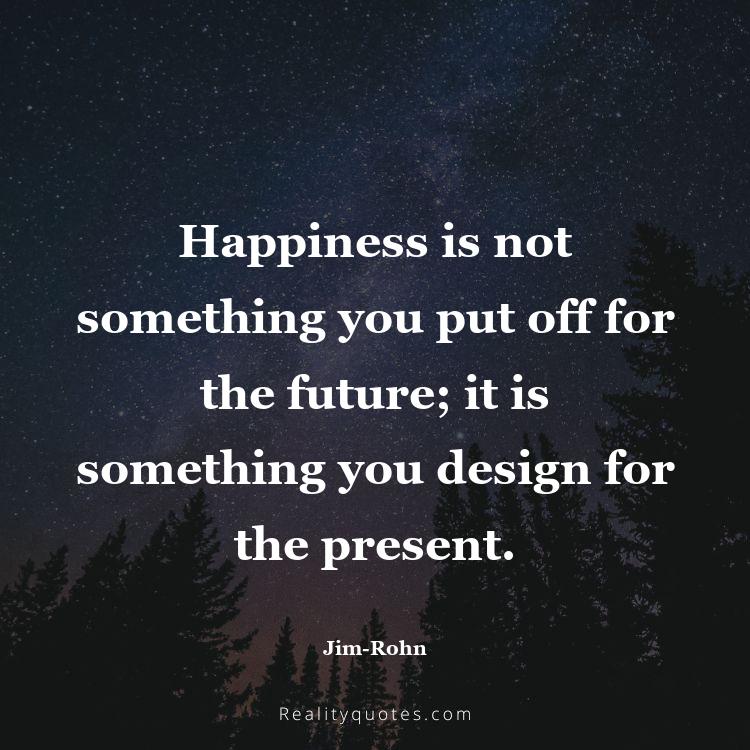 4. Happiness is not something you put off for the future; it is something you design for the present.