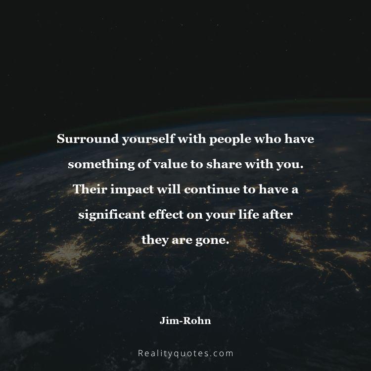 6. Surround yourself with people who have something of value to share with you. Their impact will continue to have a significant effect on your life after they are gone.