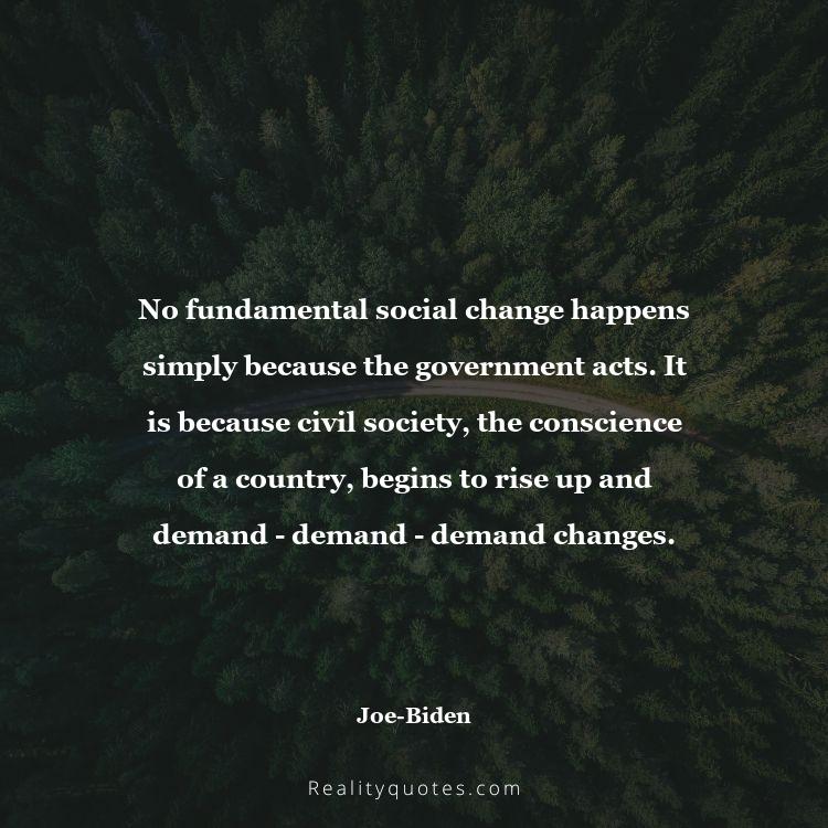 14. No fundamental social change happens simply because the government acts. It is because civil society, the conscience of a country, begins to rise up and demand - demand - demand changes.