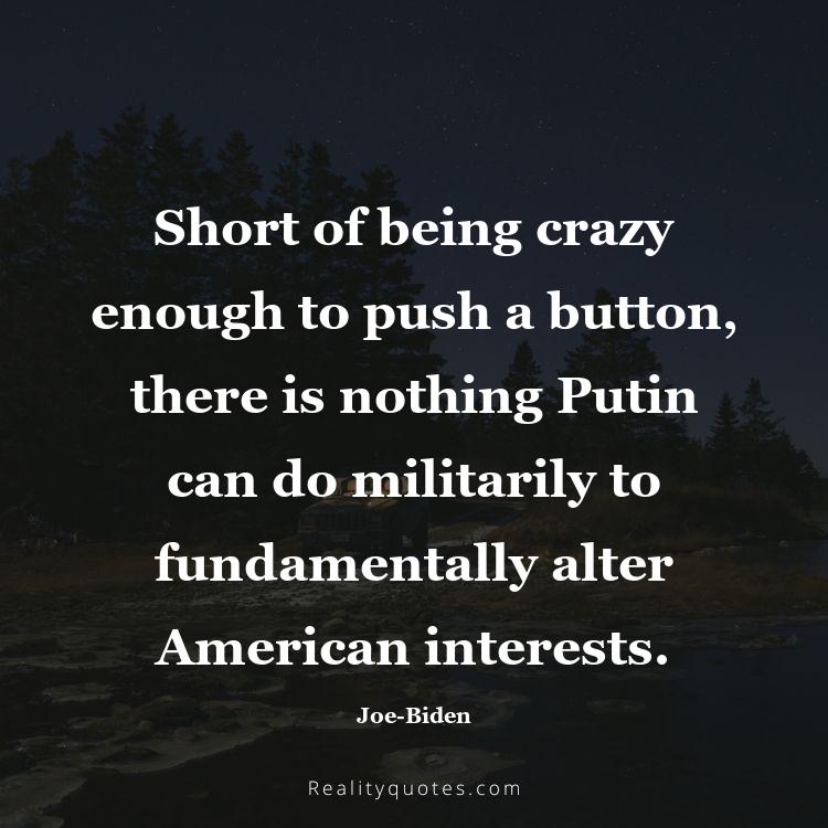 18. Short of being crazy enough to push a button, there is nothing Putin can do militarily to fundamentally alter American interests.