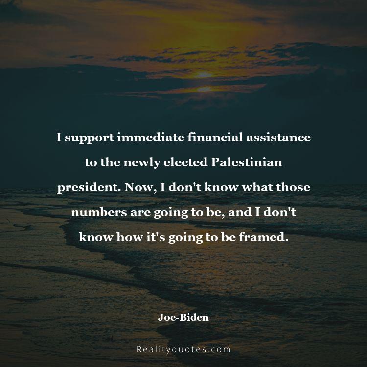 26. I support immediate financial assistance to the newly elected Palestinian president. Now, I don't know what those numbers are going to be, and I don't know how it's going to be framed.
