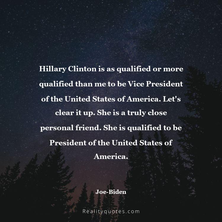 28. Hillary Clinton is as qualified or more qualified than me to be Vice President of the United States of America. Let's clear it up. She is a truly close personal friend. She is qualified to be President of the United States of America.