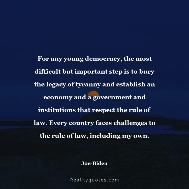 31. For any young democracy, the most difficult but important step is to bury the legacy of tyranny and establish an economy and a government and institutions that respect the rule of law. Every country faces challenges to the rule of law, including my own.