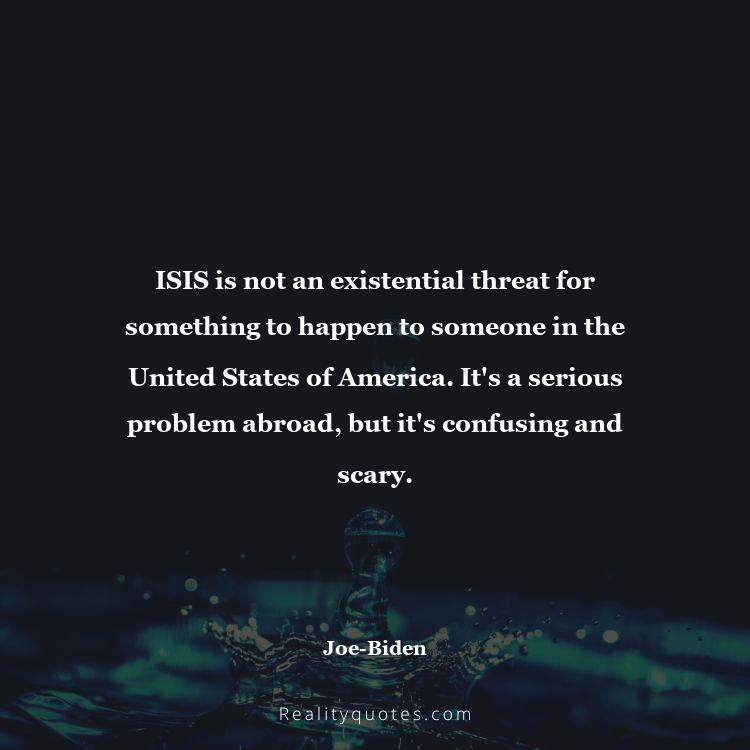 36. ISIS is not an existential threat for something to happen to someone in the United States of America. It's a serious problem abroad, but it's confusing and scary.