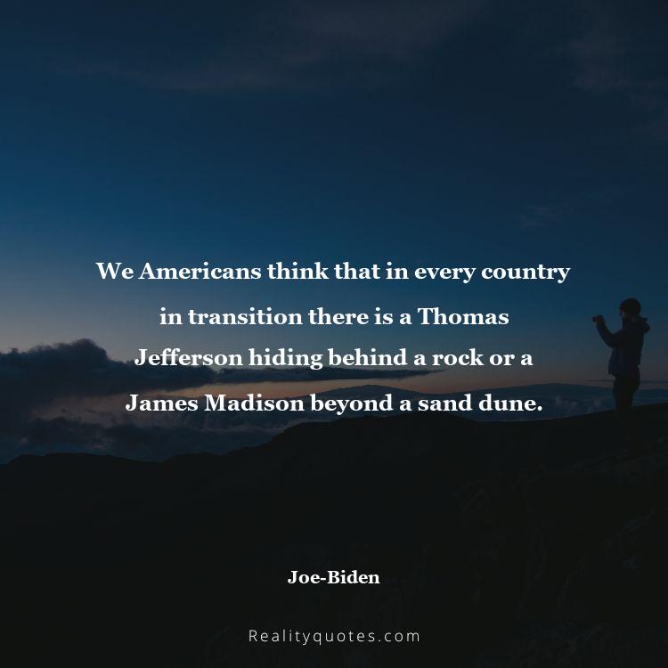 42. We Americans think that in every country in transition there is a Thomas Jefferson hiding behind a rock or a James Madison beyond a sand dune.