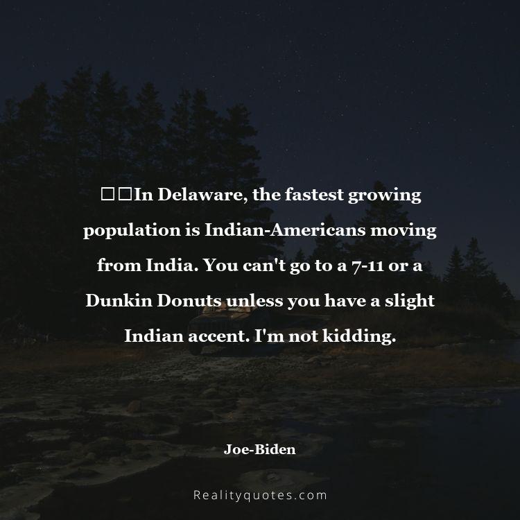 46. ​​In Delaware, the fastest growing population is Indian-Americans moving from India. You can't go to a 7-11 or a Dunkin Donuts unless you have a slight Indian accent. I'm not kidding.