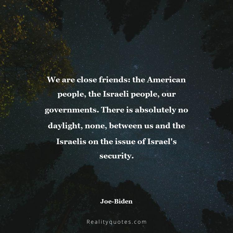 63. We are close friends: the American people, the Israeli people, our governments. There is absolutely no daylight, none, between us and the Israelis on the issue of Israel's security.