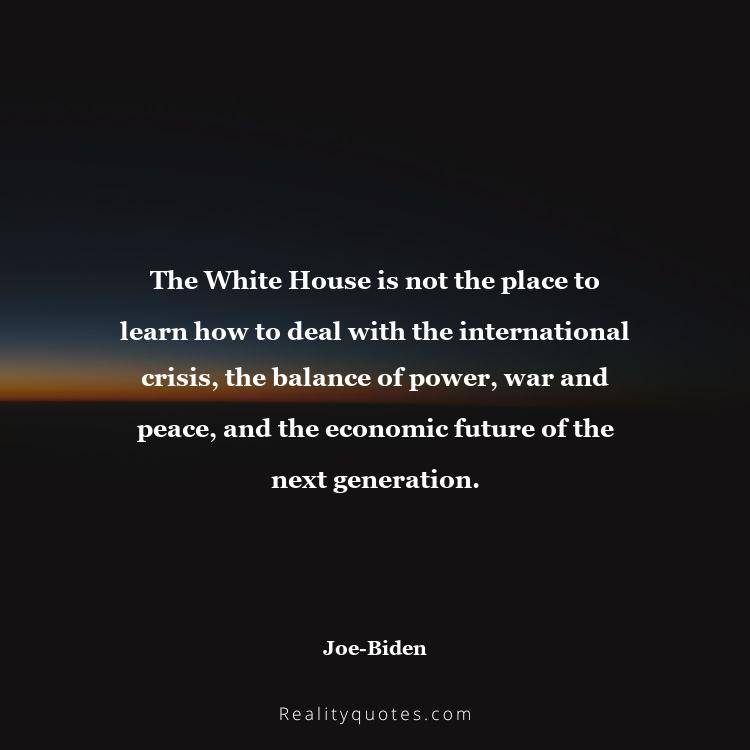 66. The White House is not the place to learn how to deal with the international crisis, the balance of power, war and peace, and the economic future of the next generation.