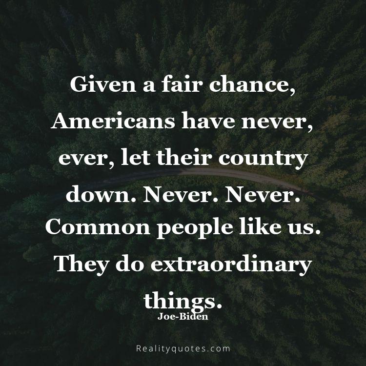 67. Given a fair chance, Americans have never, ever, let their country down. Never. Never. Common people like us. They do extraordinary things.