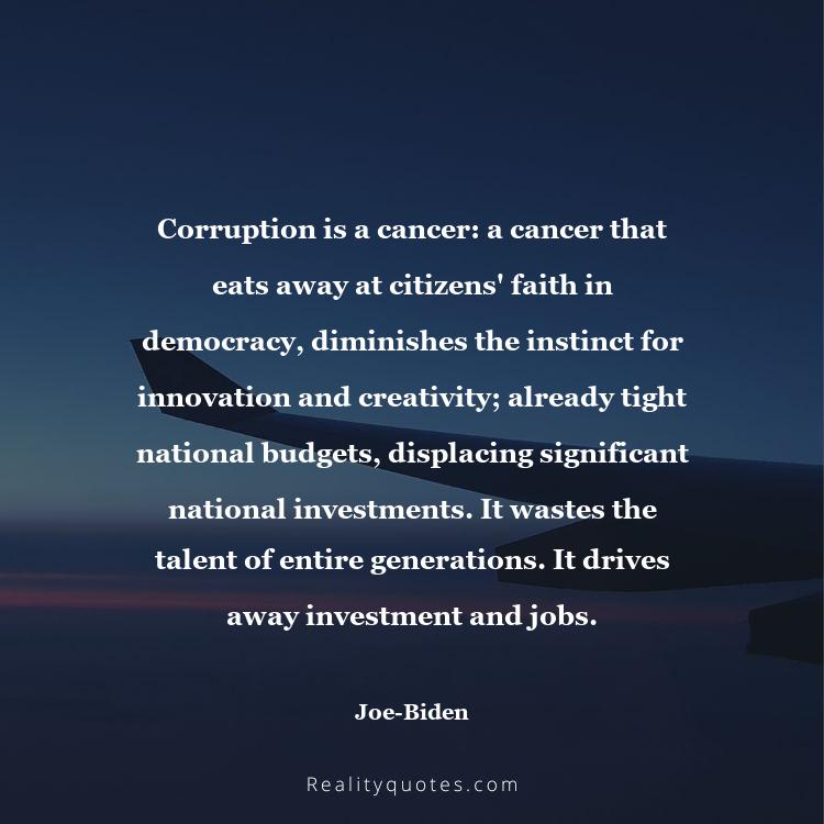 7. Corruption is a cancer: a cancer that eats away at citizens' faith in democracy, diminishes the instinct for innovation and creativity; already tight national budgets, displacing significant national investments. It wastes the talent of entire generations. It drives away investment and jobs.