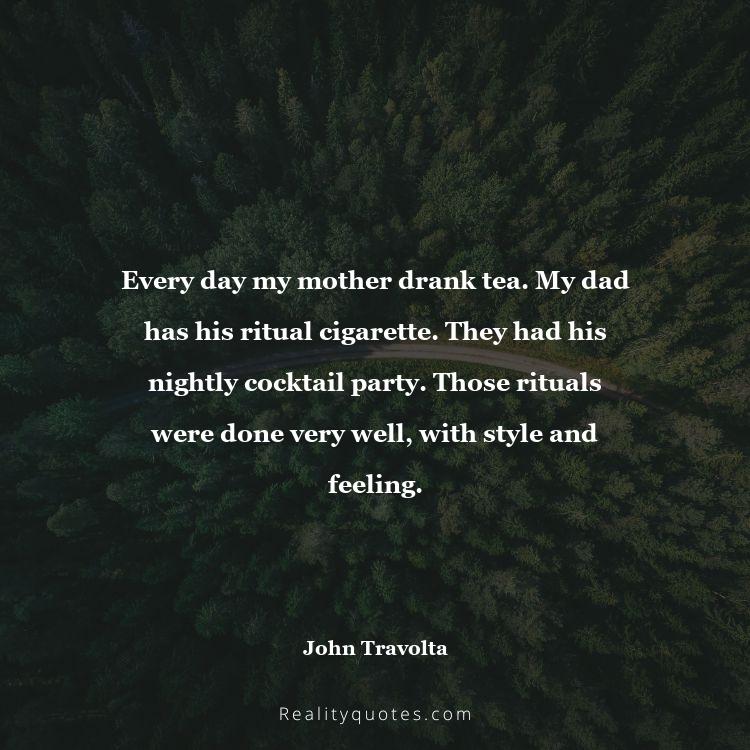 1. Every day my mother drank tea. My dad has his ritual cigarette. They had his nightly cocktail party. Those rituals were done very well, with style and feeling.