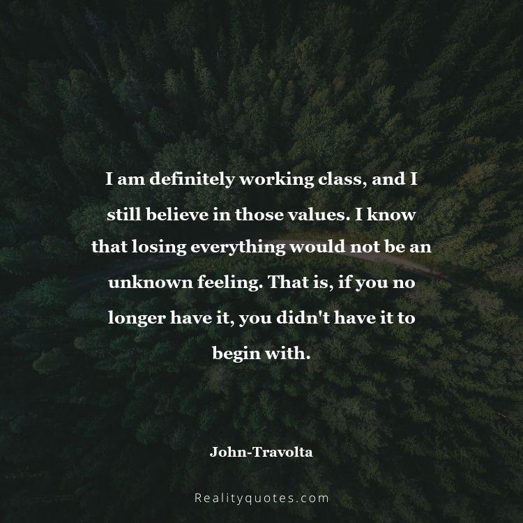 11. I am definitely working class, and I still believe in those values. I know that losing everything would not be an unknown feeling. That is, if you no longer have it, you didn't have it to begin with.