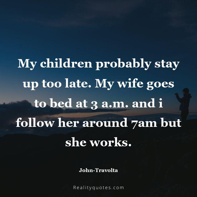 25. My children probably stay up too late. My wife goes to bed at 3 a.m. and i follow her around 7am but she works.