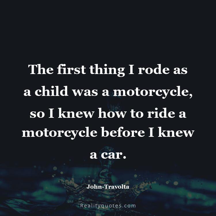 50. The first thing I rode as a child was a motorcycle, so I knew how to ride a motorcycle before I knew a car.