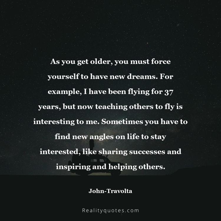 57. As you get older, you must force yourself to have new dreams. For example, I have been flying for 37 years, but now teaching others to fly is interesting to me. Sometimes you have to find new angles on life to stay interested, like sharing successes and inspiring and helping others.