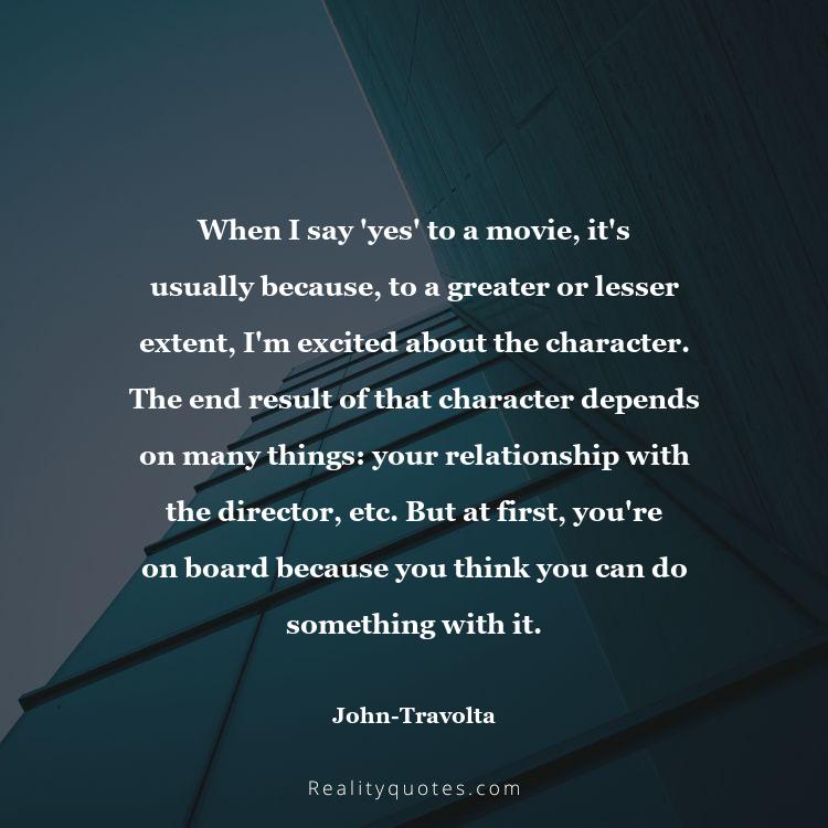 64. When I say 'yes' to a movie, it's usually because, to a greater or lesser extent, I'm excited about the character. The end result of that character depends on many things: your relationship with the director, etc. But at first, you're on board because you think you can do something with it.
