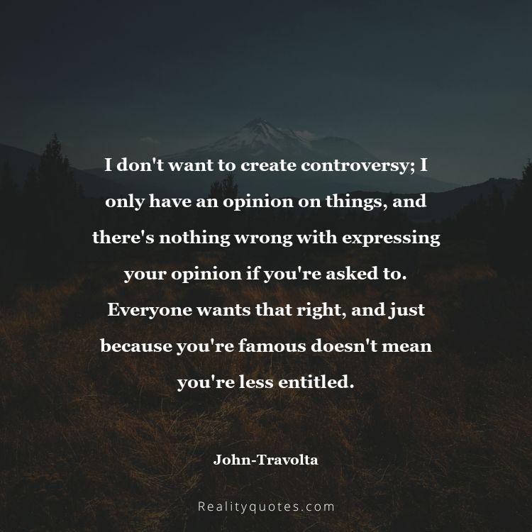 65. I don't want to create controversy; I only have an opinion on things, and there's nothing wrong with expressing your opinion if you're asked to. Everyone wants that right, and just because you're famous doesn't mean you're less entitled.