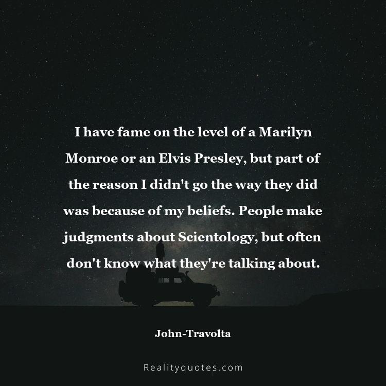 69. I have fame on the level of a Marilyn Monroe or an Elvis Presley, but part of the reason I didn't go the way they did was because of my beliefs. People make judgments about Scientology, but often don't know what they're talking about.
