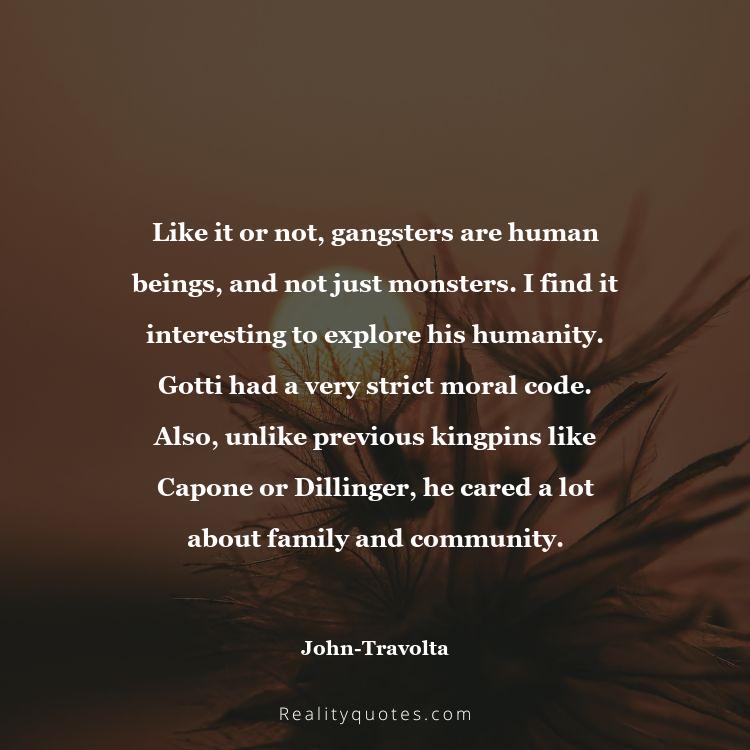 70. Like it or not, gangsters are human beings, and not just monsters. I find it interesting to explore his humanity. Gotti had a very strict moral code. Also, unlike previous kingpins like Capone or Dillinger, he cared a lot about family and community.