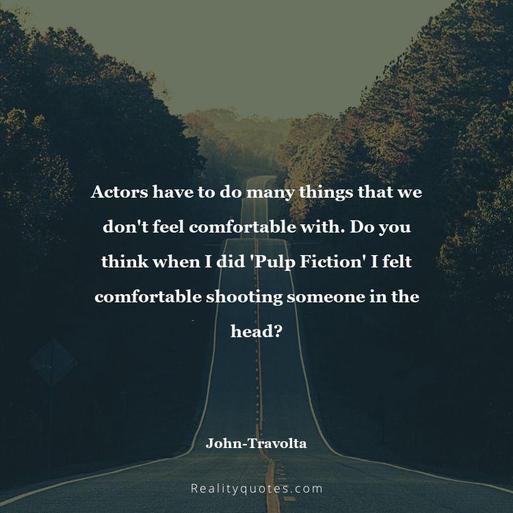 71. Actors have to do many things that we don't feel comfortable with. Do you think when I did 'Pulp Fiction' I felt comfortable shooting someone in the head?