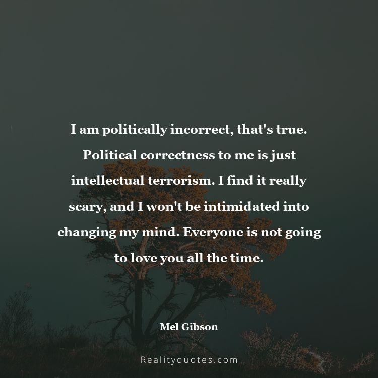 1. I am politically incorrect, that's true. Political correctness to me is just intellectual terrorism. I find it really scary, and I won't be intimidated into changing my mind. Everyone is not going to love you all the time.