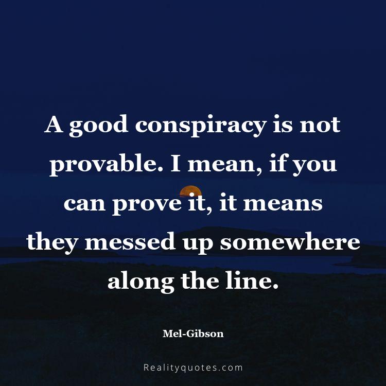 13. A good conspiracy is not provable. I mean, if you can prove it, it means they messed up somewhere along the line.