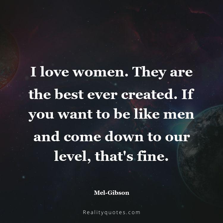 22. I love women. They are the best ever created. If you want to be like men and come down to our level, that's fine.