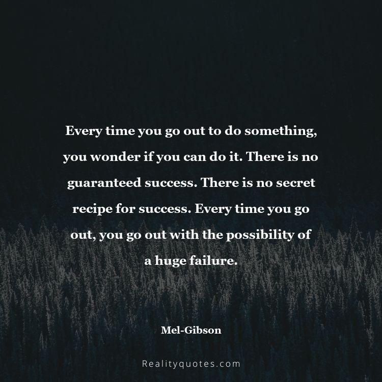 24. Every time you go out to do something, you wonder if you can do it. There is no guaranteed success. There is no secret recipe for success. Every time you go out, you go out with the possibility of a huge failure.