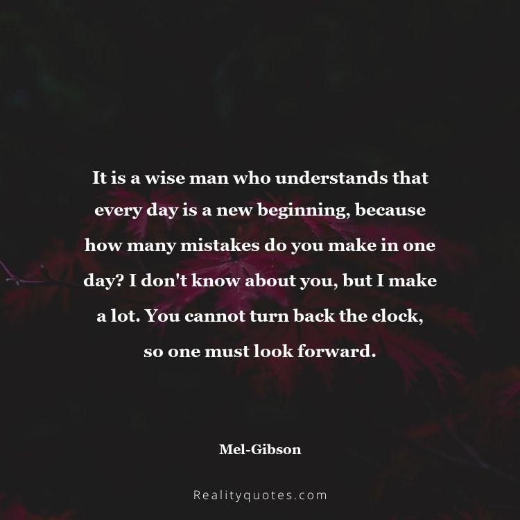 33. It is a wise man who understands that every day is a new beginning, because how many mistakes do you make in one day? I don't know about you, but I make a lot. You cannot turn back the clock, so one must look forward.