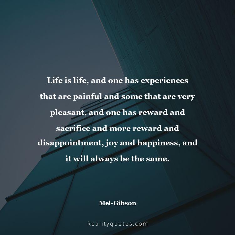 36. Life is life, and one has experiences that are painful and some that are very pleasant, and one has reward and sacrifice and more reward and disappointment, joy and happiness, and it will always be the same.