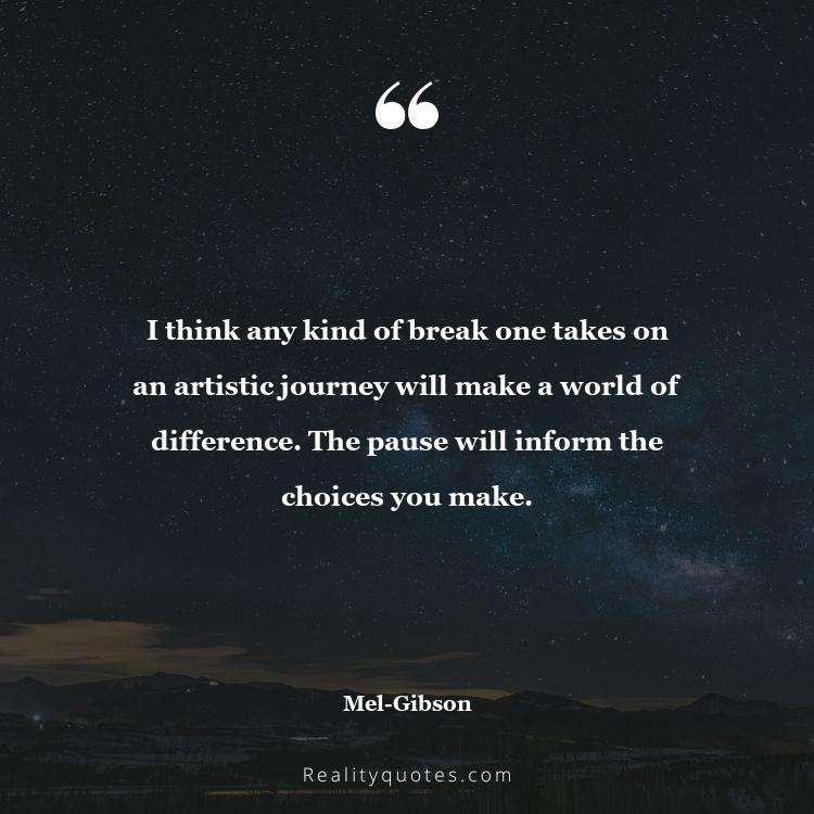 45. I think any kind of break one takes on an artistic journey will make a world of difference. The pause will inform the choices you make.
