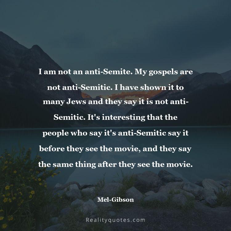 52. I am not an anti-Semite. My gospels are not anti-Semitic. I have shown it to many Jews and they say it is not anti-Semitic. It's interesting that the people who say it's anti-Semitic say it before they see the movie, and they say the same thing after they see the movie.