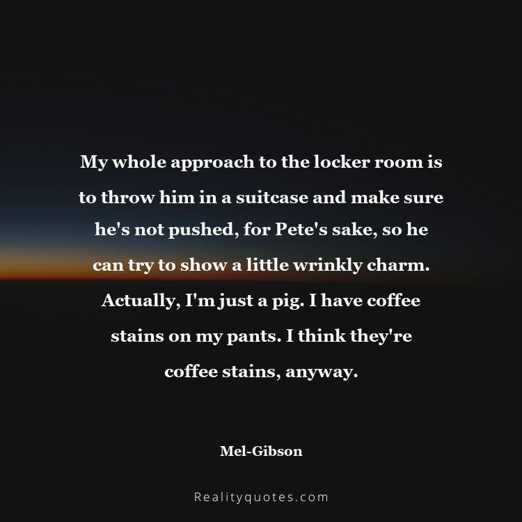 55. My whole approach to the locker room is to throw him in a suitcase and make sure he's not pushed, for Pete's sake, so he can try to show a little wrinkly charm. Actually, I'm just a pig. I have coffee stains on my pants. I think they're coffee stains, anyway.