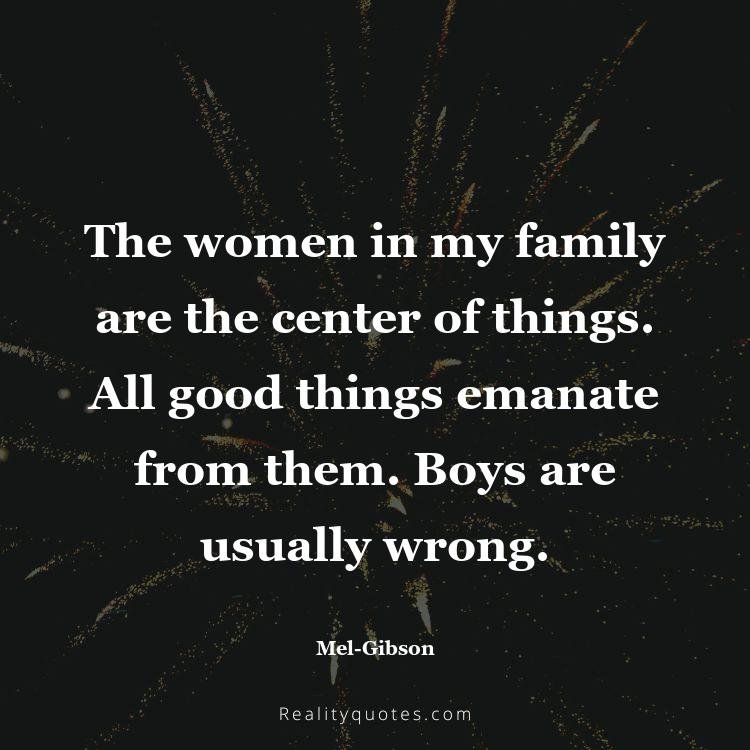 62. The women in my family are the center of things. All good things emanate from them. Boys are usually wrong.