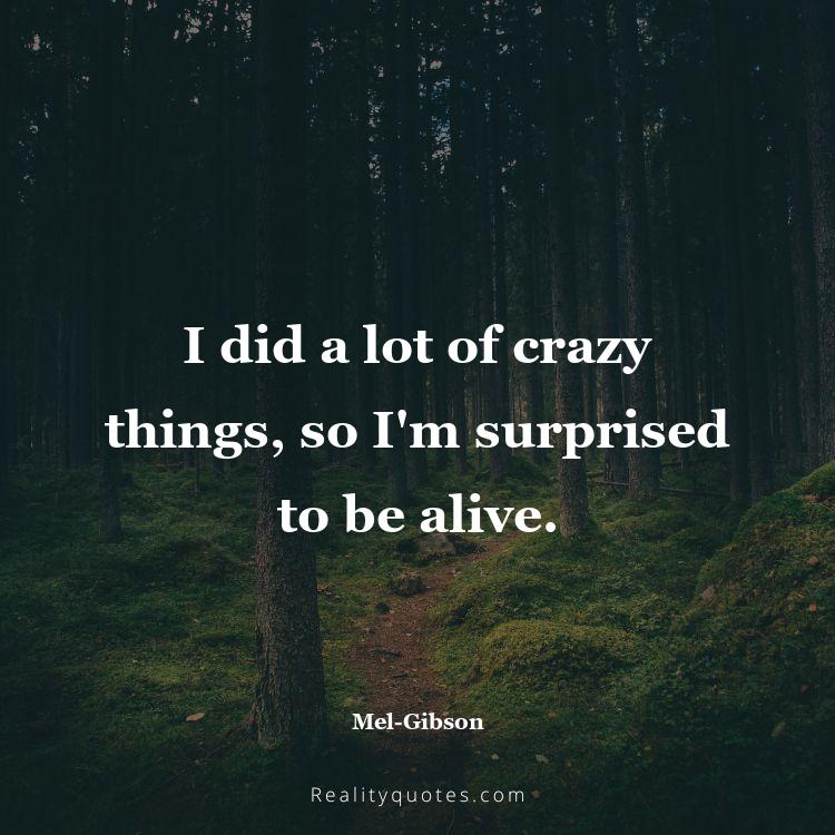 67. I did a lot of crazy things, so I'm surprised to be alive.