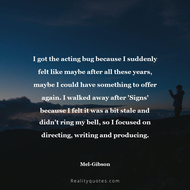 73. I got the acting bug because I suddenly felt like maybe after all these years, maybe I could have something to offer again. I walked away after 'Signs' because I felt it was a bit stale and didn't ring my bell, so I focused on directing, writing and producing.