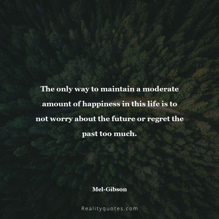 76. The only way to maintain a moderate amount of happiness in this life is to not worry about the future or regret the past too much.